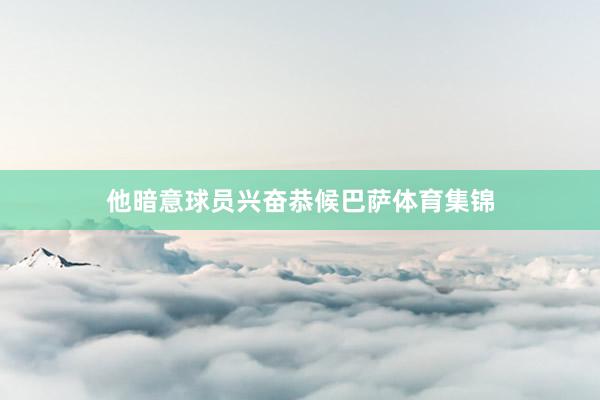 他暗意球员兴奋恭候巴萨体育集锦