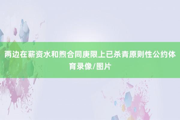 两边在薪资水和煦合同庚限上已杀青原则性公约体育录像/图片
