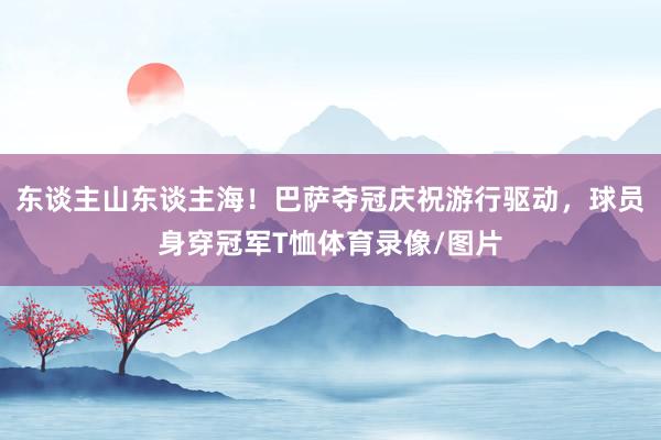 东谈主山东谈主海！巴萨夺冠庆祝游行驱动，球员身穿冠军T恤体育录像/图片