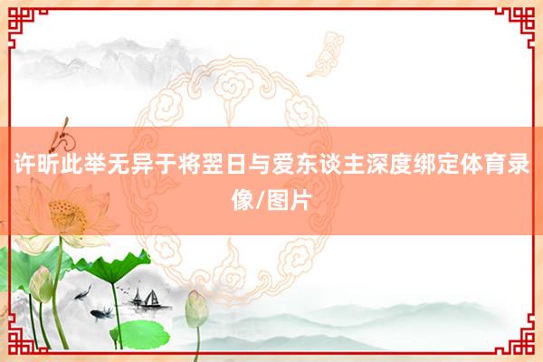许昕此举无异于将翌日与爱东谈主深度绑定体育录像/图片