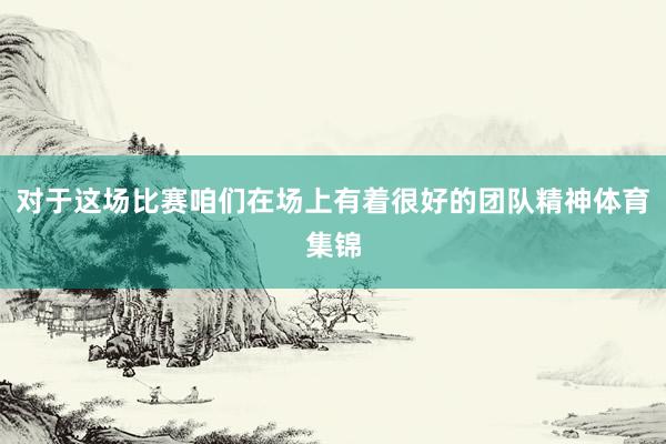 对于这场比赛咱们在场上有着很好的团队精神体育集锦