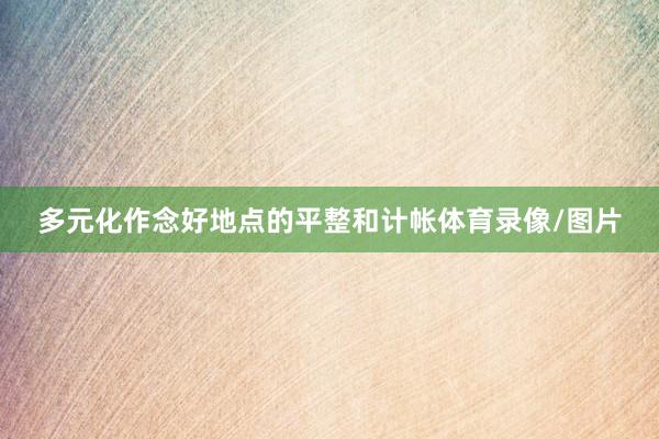 多元化作念好地点的平整和计帐体育录像/图片