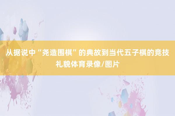 从据说中“尧造围棋”的典故到当代五子棋的竞技礼貌体育录像/图片