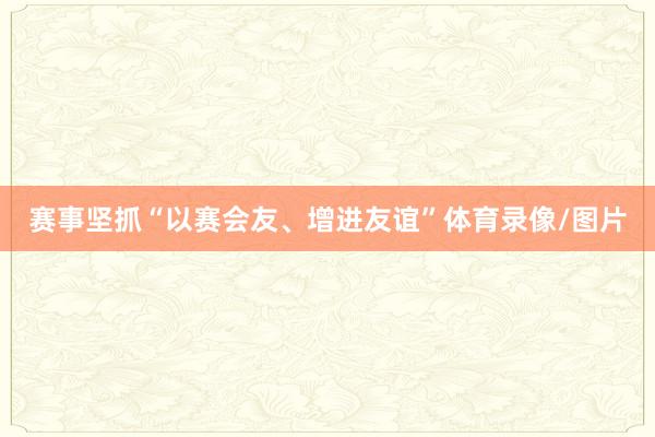 赛事坚抓“以赛会友、增进友谊”体育录像/图片