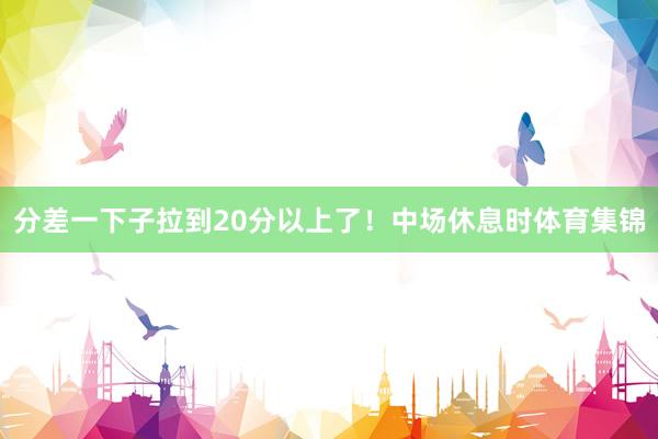 分差一下子拉到20分以上了！中场休息时体育集锦