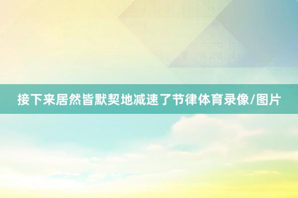 接下来居然皆默契地减速了节律体育录像/图片