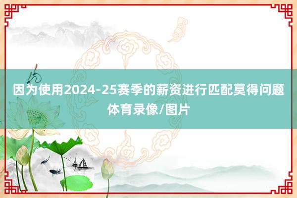 因为使用2024-25赛季的薪资进行匹配莫得问题体育录像/图片