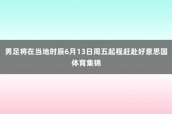 男足将在当地时辰6月13日周五起程赶赴好意思国体育集锦