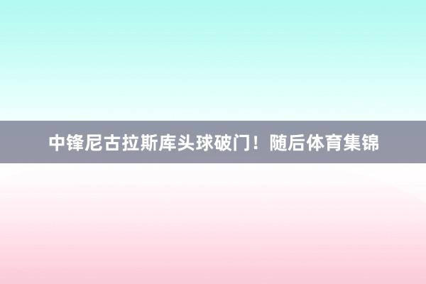 中锋尼古拉斯库头球破门！随后体育集锦