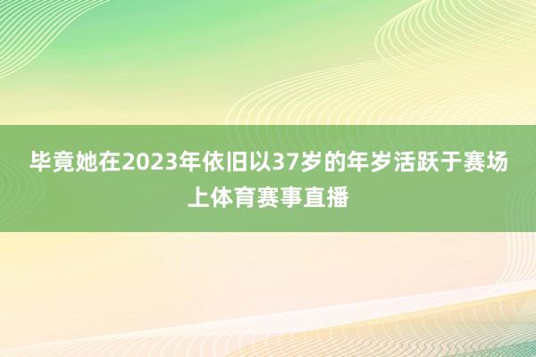 毕竟她在2023年依旧以37岁的年岁活跃于赛场上体育赛事直播