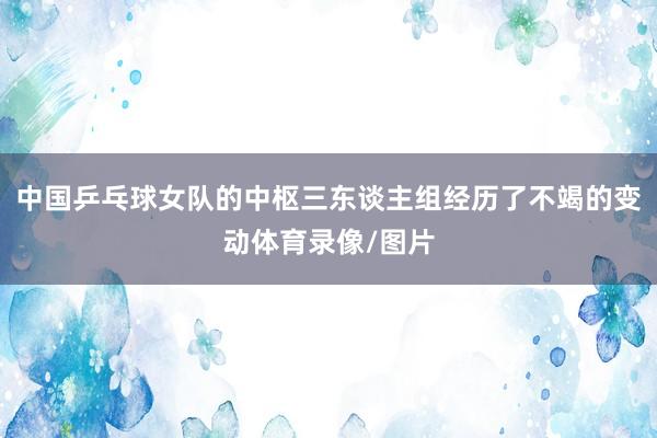 中国乒乓球女队的中枢三东谈主组经历了不竭的变动体育录像/图片