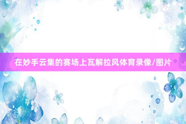 在妙手云集的赛场上瓦解拉风体育录像/图片