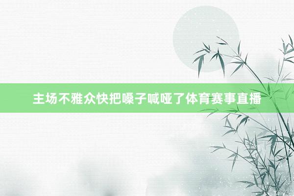 主场不雅众快把嗓子喊哑了体育赛事直播