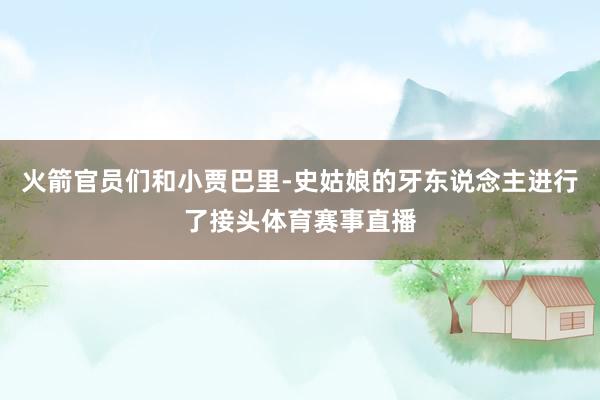 火箭官员们和小贾巴里-史姑娘的牙东说念主进行了接头体育赛事直播