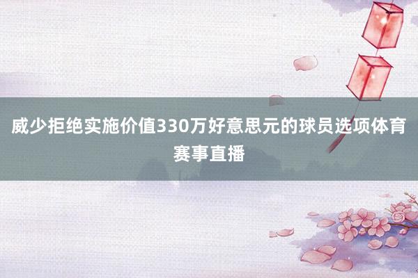 威少拒绝实施价值330万好意思元的球员选项体育赛事直播