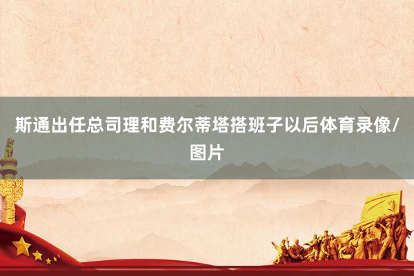 斯通出任总司理和费尔蒂塔搭班子以后体育录像/图片