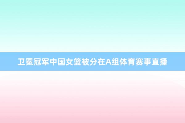 卫冕冠军中国女篮被分在A组体育赛事直播