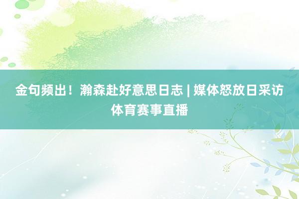 金句频出！瀚森赴好意思日志 | 媒体怒放日采访体育赛事直播