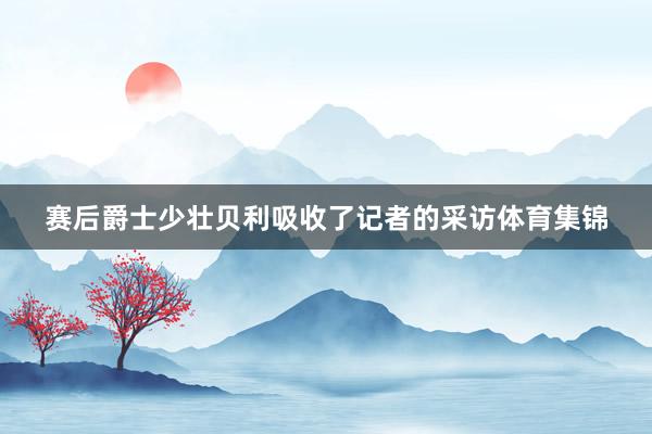 赛后爵士少壮贝利吸收了记者的采访体育集锦