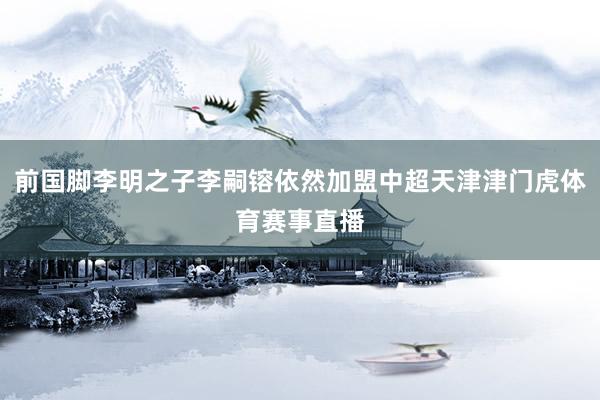 前国脚李明之子李嗣镕依然加盟中超天津津门虎体育赛事直播