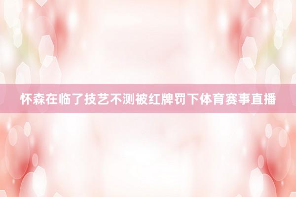 怀森在临了技艺不测被红牌罚下体育赛事直播