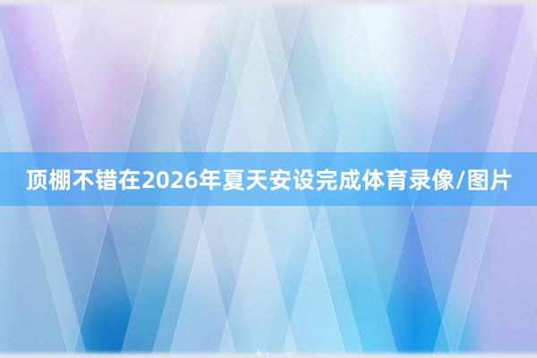 顶棚不错在2026年夏天安设完成体育录像/图片