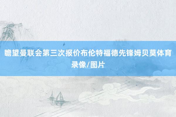 瞻望曼联会第三次报价布伦特福德先锋姆贝莫体育录像/图片