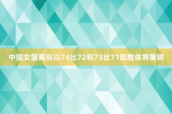 中国女篮离别以74比72和73比71取胜体育集锦