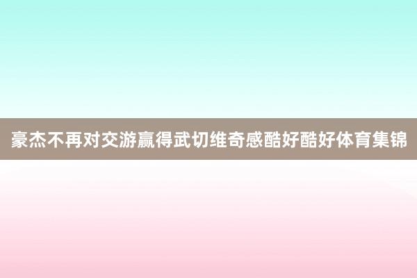 豪杰不再对交游赢得武切维奇感酷好酷好体育集锦
