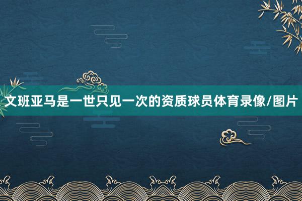 文班亚马是一世只见一次的资质球员体育录像/图片