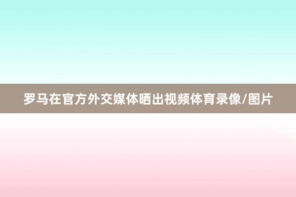 罗马在官方外交媒体晒出视频体育录像/图片