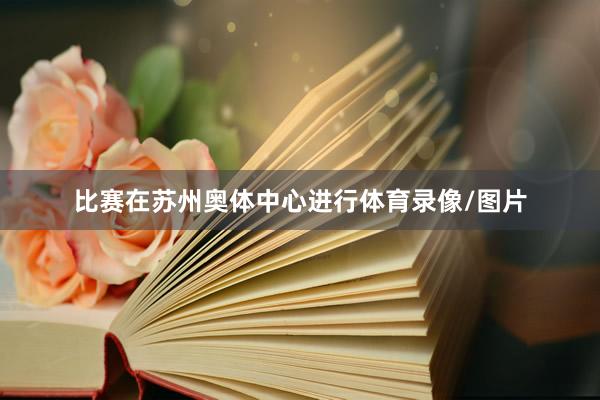 比赛在苏州奥体中心进行体育录像/图片