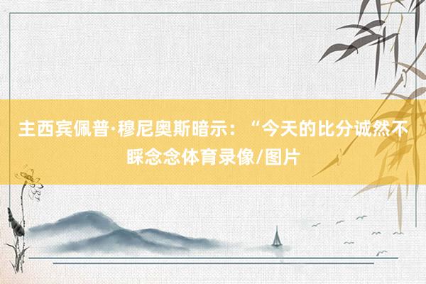 主西宾佩普·穆尼奥斯暗示：“今天的比分诚然不睬念念体育录像/图片
