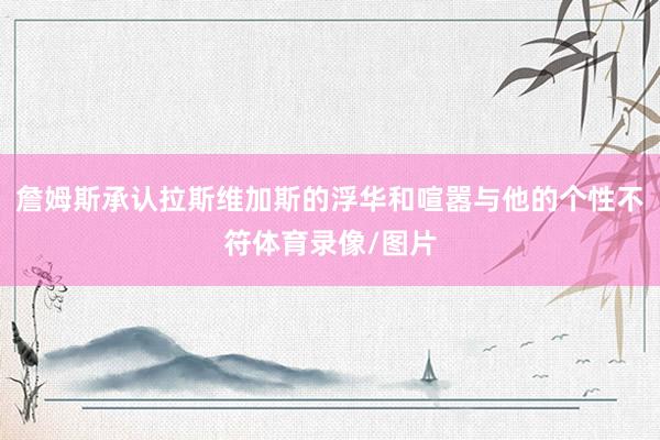 詹姆斯承认拉斯维加斯的浮华和喧嚣与他的个性不符体育录像/图片