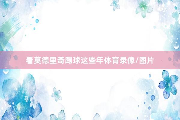 看莫德里奇踢球这些年体育录像/图片