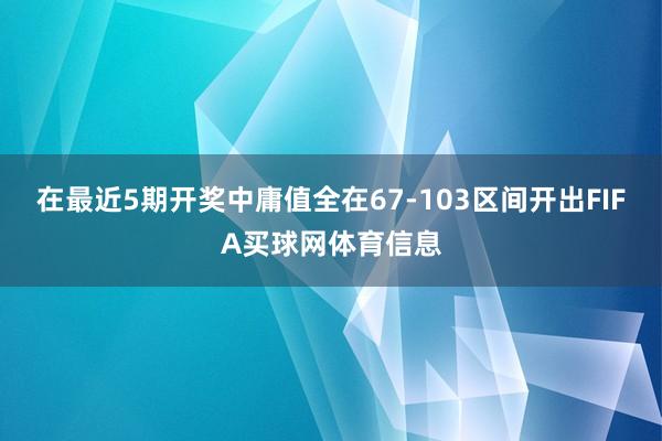 在最近5期开奖中庸值全在67-103区间开出FIFA买球网体育信息