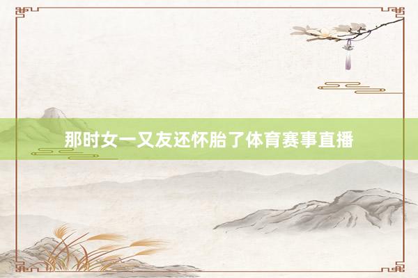 那时女一又友还怀胎了体育赛事直播