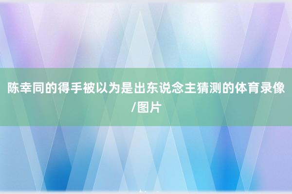 陈幸同的得手被以为是出东说念主猜测的体育录像/图片