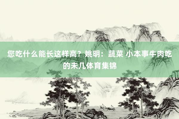 您吃什么能长这样高？姚明：蔬菜 小本事牛肉吃的未几体育集锦