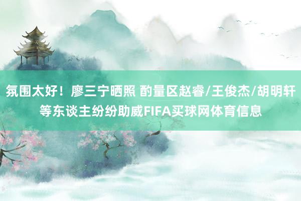氛围太好！廖三宁晒照 酌量区赵睿/王俊杰/胡明轩等东谈主纷纷助威FIFA买球网体育信息