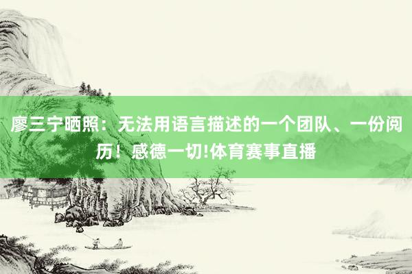 廖三宁晒照：无法用语言描述的一个团队、一份阅历！感德一切!体育赛事直播