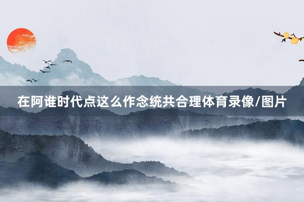 在阿谁时代点这么作念统共合理体育录像/图片