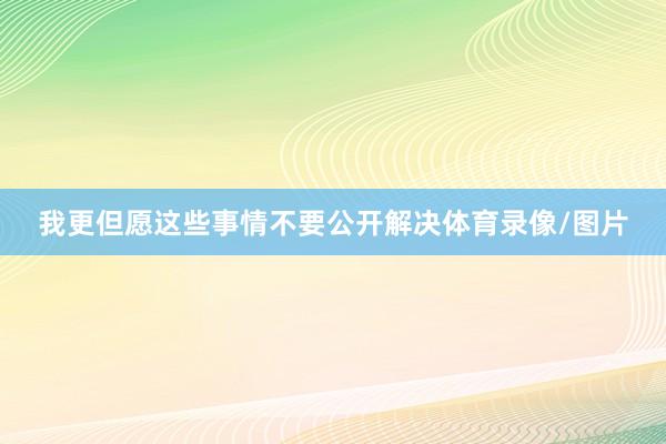 我更但愿这些事情不要公开解决体育录像/图片