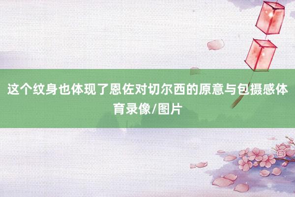 这个纹身也体现了恩佐对切尔西的原意与包摄感体育录像/图片