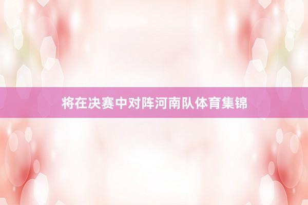 将在决赛中对阵河南队体育集锦