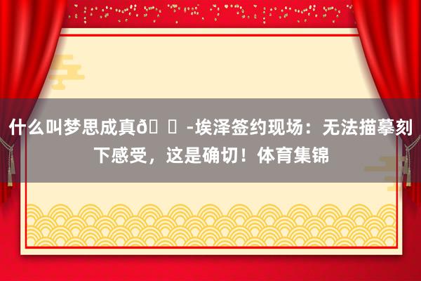 什么叫梦思成真😭埃泽签约现场：无法描摹刻下感受，这是确切！体育集锦