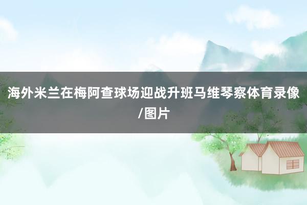 海外米兰在梅阿查球场迎战升班马维琴察体育录像/图片