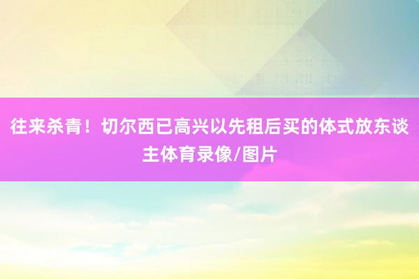 往来杀青！切尔西已高兴以先租后买的体式放东谈主体育录像/图片