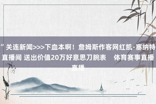 ”关连新闻>>>下血本啊！詹姆斯作客网红凯-塞纳特直播间 送出价值20万好意思刀腕表    体育赛事直播
