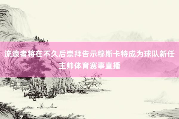 流浪者将在不久后崇拜告示穆斯卡特成为球队新任主帅体育赛事直播